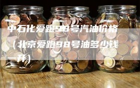 中石化爱跑98号汽油价格（北京爱跑98号油多少钱一升）