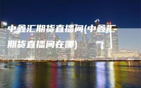 中鑫汇期货直播间(中鑫汇期货直播间在哪)