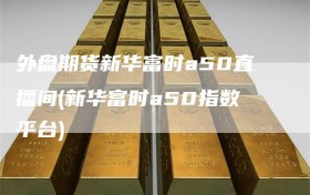 外盘期货新华富时a50直播间(新华富时a50指数平台)