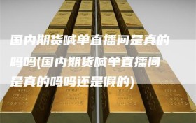 国内期货喊单直播间是真的吗吗(国内期货喊单直播间是真的吗吗还是假的)