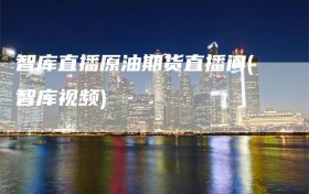 智库直播原油期货直播间(智库视频)