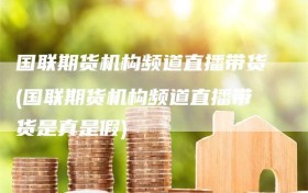 国联期货机构频道直播带货(国联期货机构频道直播带货是真是假)