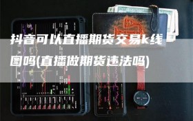 抖音可以直播期货交易k线图吗(直播做期货违法吗)