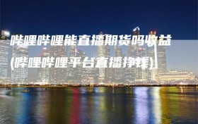 哔哩哔哩能直播期货吗收益(哔哩哔哩平台直播挣钱)