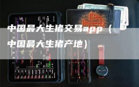 中国最大生猪交易app（中国最大生猪产地）
