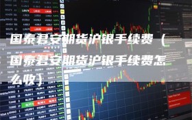 国泰君安期货沪银手续费（国泰君安期货沪银手续费怎么收）