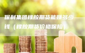保利集团橡胶期货能赚多少钱（橡胶期货价格保险）