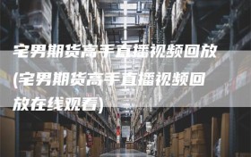 宅男期货高手直播视频回放(宅男期货高手直播视频回放在线观看)