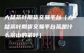 大益茶叶期货交易平台（大益茶叶期货交易平台茶是什么茶山的茶叶）