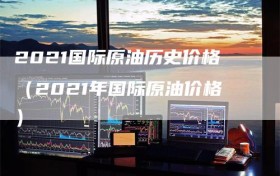 2021国际原油历史价格（2021年国际原油价格）