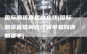 国际期货直播间在线(国际期货直播间在线喊单易网通期货平)