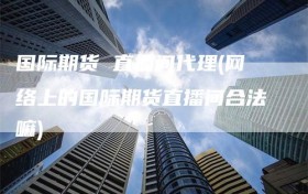 国际期货 直播间代理(网络上的国际期货直播间合法嘛)