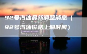 92号汽油最新调整消息（92号汽油价格上调时间）