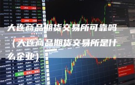 大连商品期货交易所可靠吗（大连商品期货交易所是什么企业）