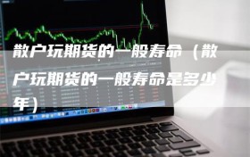 散户玩期货的一般寿命（散户玩期货的一般寿命是多少年）