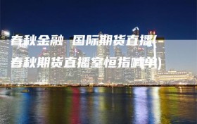 春秋金融 国际期货直播(春秋期货直播室恒指喊单)