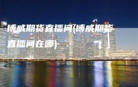 博威期货直播间(博威期货直播间在哪)