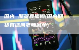 国内 期货直播间(国内期货直播间老师喊单)