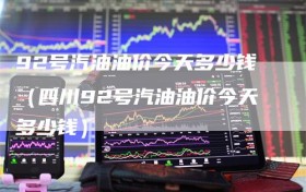 92号汽油油价今天多少钱（四川92号汽油油价今天多少钱）