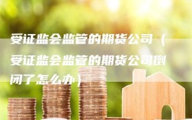 受证监会监管的期货公司（受证监会监管的期货公司倒闭了怎么办）
