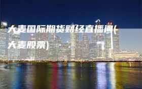 大麦国际期货财经直播间(大麦股票)