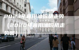 2023年食用油价格走势（2020年食用油价格走势图）