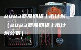2023商品期货上市计划（2023商品期货上市计划公布）