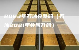 2023年石油会跌吗（石油2021年会回升吗）