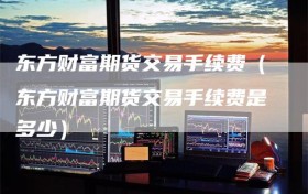 东方财富期货交易手续费（东方财富期货交易手续费是多少）