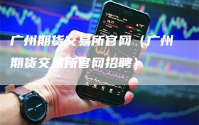 广州期货交易所官网（广州期货交易所官网招聘）