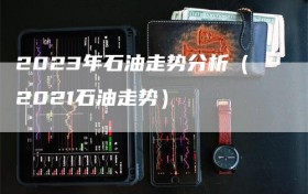 2023年石油走势分析（2021石油走势）