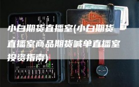 小白期货直播室(小白期货直播室商品期货喊单直播室投资指南)