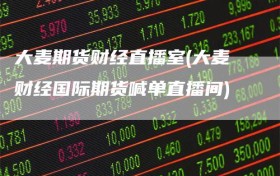 大麦期货财经直播室(大麦财经国际期货喊单直播间)