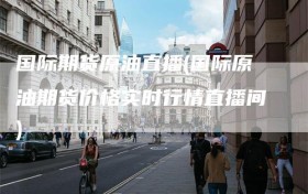 国际期货原油直播(国际原油期货价格实时行情直播间)