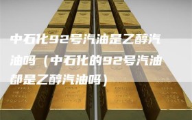 中石化92号汽油是乙醇汽油吗（中石化的92号汽油都是乙醇汽油吗）