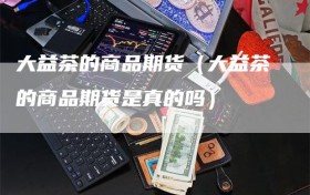大益茶的商品期货（大益茶的商品期货是真的吗）