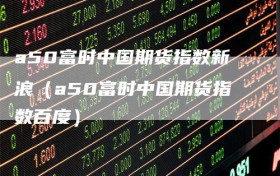 a50富时中国期货指数新浪（a50富时中国期货指数百度）
