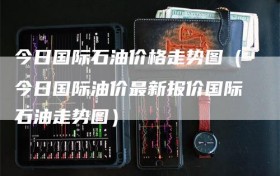 今日国际石油价格走势图（今日国际油价最新报价国际石油走势图）