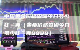中国黄金价格查询今日多少钱一克（黄金价格查询今日多少钱一克9999）