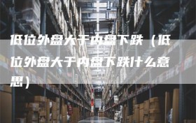 低位外盘大于内盘下跌（低位外盘大于内盘下跌什么意思）