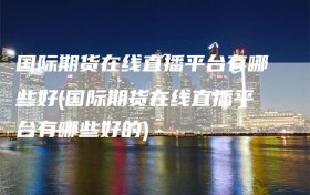 国际期货在线直播平台有哪些好(国际期货在线直播平台有哪些好的)