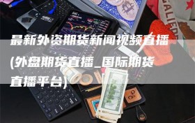 最新外资期货新闻视频直播(外盘期货直播_国际期货直播平台)