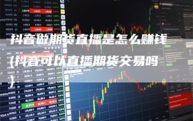 抖音做期货直播是怎么赚钱(抖音可以直播期货交易吗)