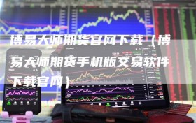 博易大师期货官网下载（博易大师期货手机版交易软件下载官网）
