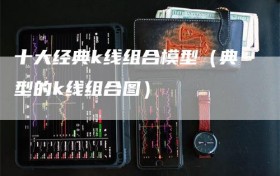 十大经典k线组合模型（典型的k线组合图）