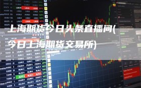 上海期货今日头条直播间(今日上海期货交易所)