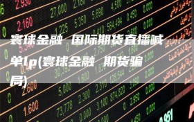 寰球金融 国际期货直播喊单lp(寰球金融 期货骗局)