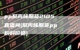 pp聚丙烯期货2105 直播间(聚丙烯期货pp 粉料价格)