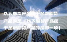 以下期货产品属于金融期货产品的是（以下期货产品属于金融期货产品的是哪一项）