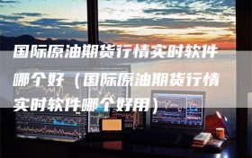 国际原油期货行情实时软件哪个好（国际原油期货行情实时软件哪个好用）